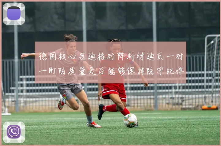 德国核心吕迪格对阵科特迪瓦一对一盯防质量是否能够保持防守纪律
