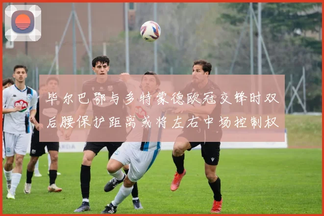 毕尔巴鄂与多特蒙德欧冠交锋时双后腰保护距离或将左右中场控制权