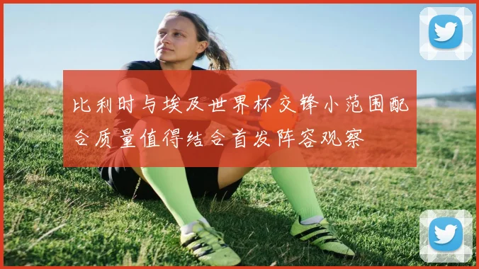 比利时与埃及世界杯交锋小范围配合质量值得结合首发阵容观察