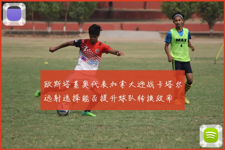 欧斯塔基奥代表加拿大迎战卡塔尔远射选择能否提升球队转换效率