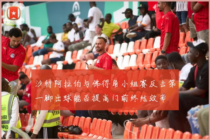 沙特阿拉伯与佛得角小组赛反击第一脚出球能否提高门前终结效率