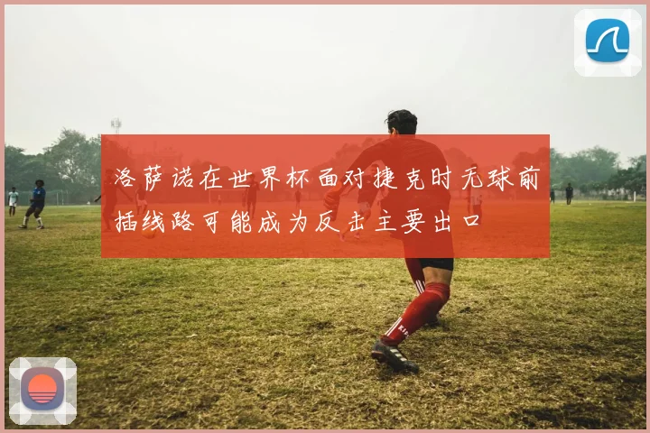 洛萨诺在世界杯面对捷克时无球前插线路可能成为反击主要出口