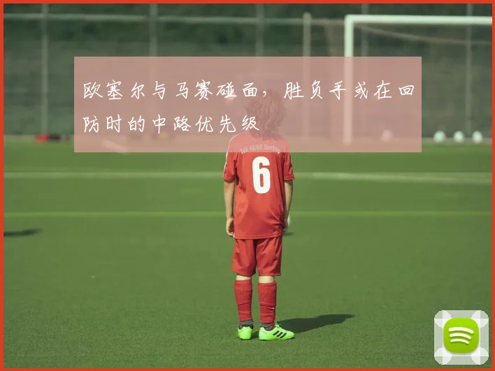 欧塞尔与马赛碰面，胜负手或在回防时的中路优先级