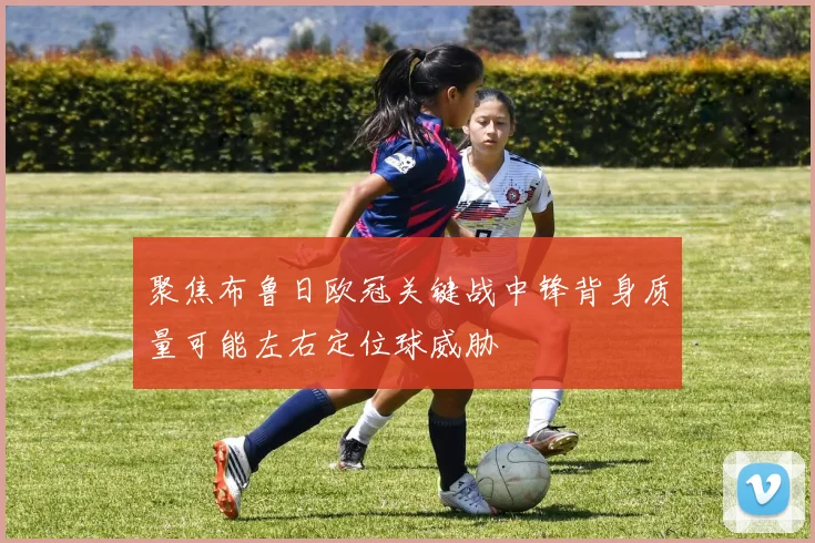 聚焦布鲁日欧冠关键战中锋背身质量可能左右定位球威胁