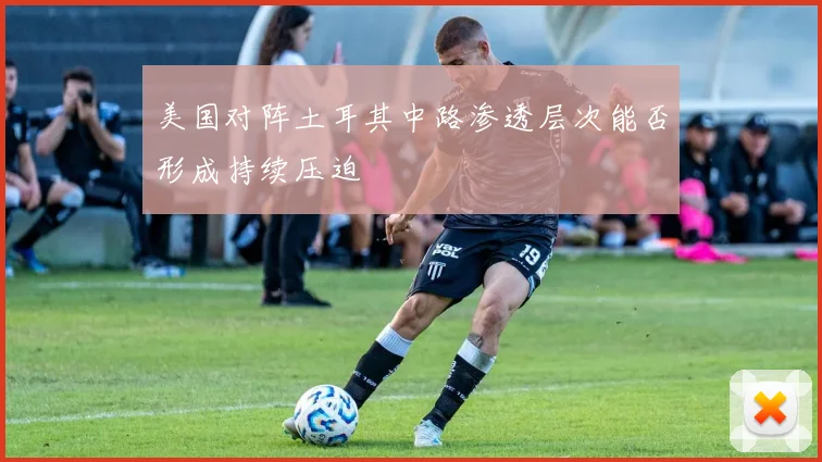 美国对阵土耳其中路渗透层次能否形成持续压迫