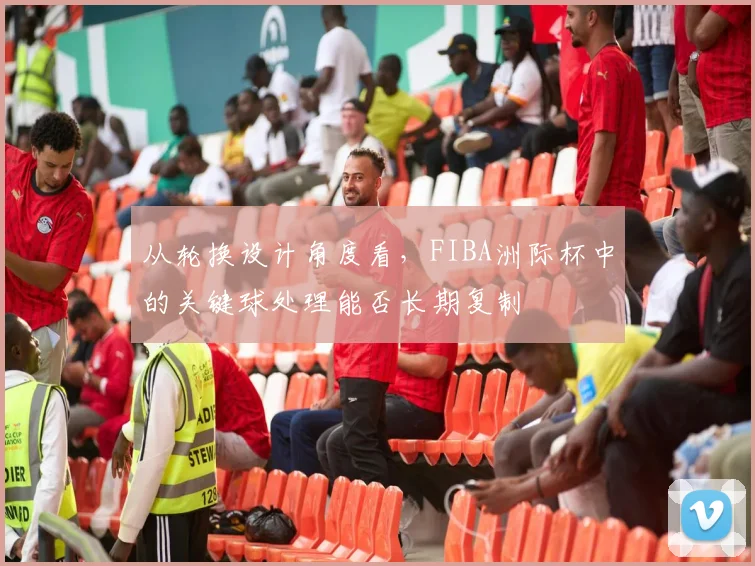 从轮换设计角度看，FIBA洲际杯中的关键球处理能否长期复制