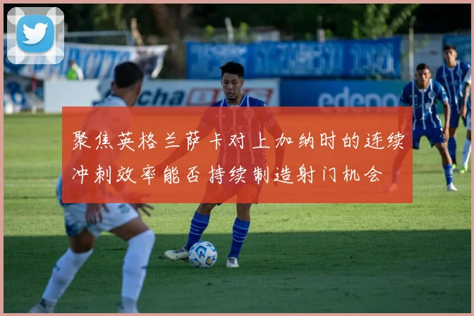 聚焦英格兰萨卡对上加纳时的连续冲刺效率能否持续制造射门机会
