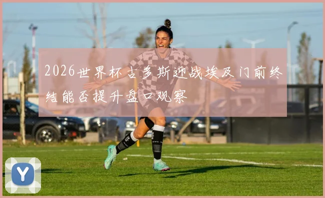 2026世界杯古多斯迎战埃及门前终结能否提升盘口观察